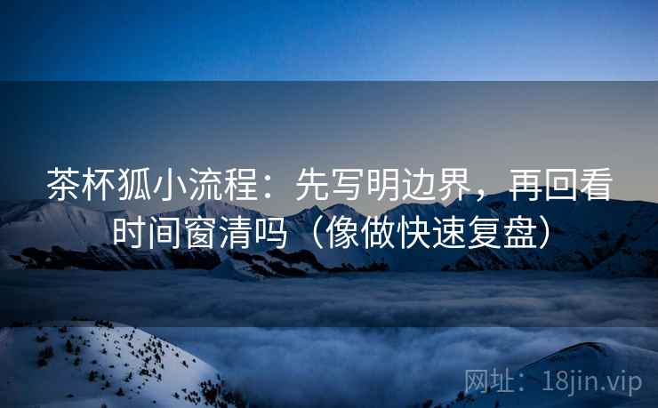 茶杯狐小流程：先写明边界，再回看时间窗清吗（像做快速复盘）