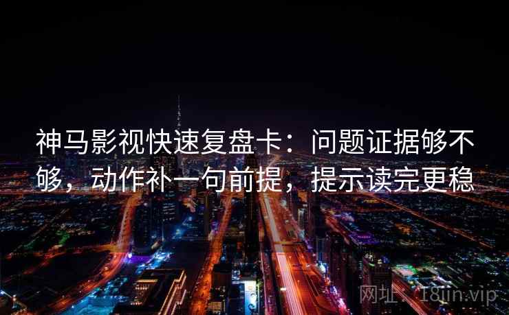 神马影视快速复盘卡：问题证据够不够，动作补一句前提，提示读完更稳