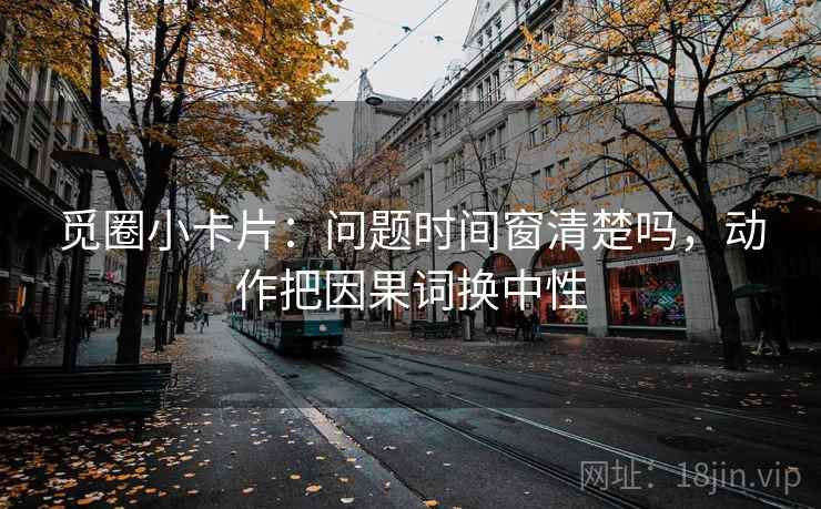 觅圈小卡片：问题时间窗清楚吗，动作把因果词换中性