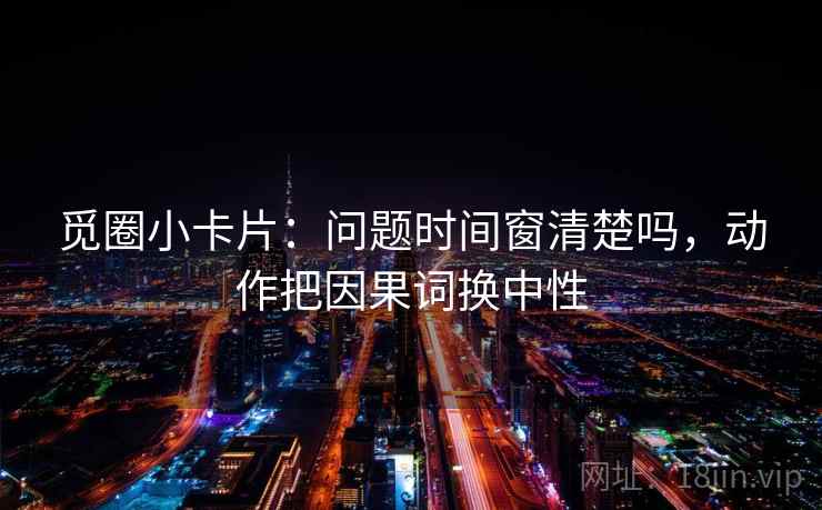 觅圈小卡片：问题时间窗清楚吗，动作把因果词换中性