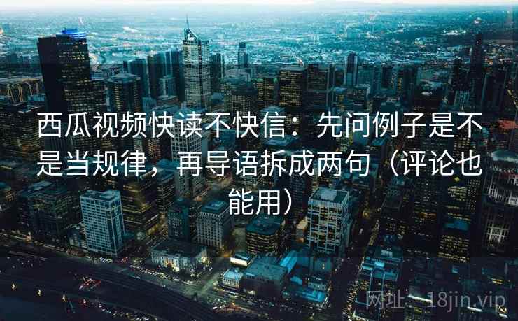 西瓜视频快读不快信：先问例子是不是当规律，再导语拆成两句（评论也能用）