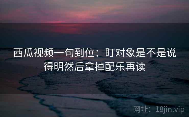 西瓜视频一句到位：盯对象是不是说得明然后拿掉配乐再读
