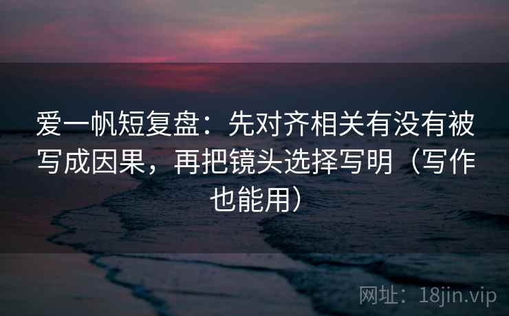 爱一帆短复盘：先对齐相关有没有被写成因果，再把镜头选择写明（写作也能用）