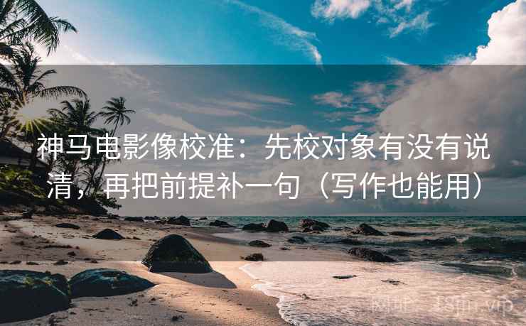 神马电影像校准：先校对象有没有说清，再把前提补一句（写作也能用）