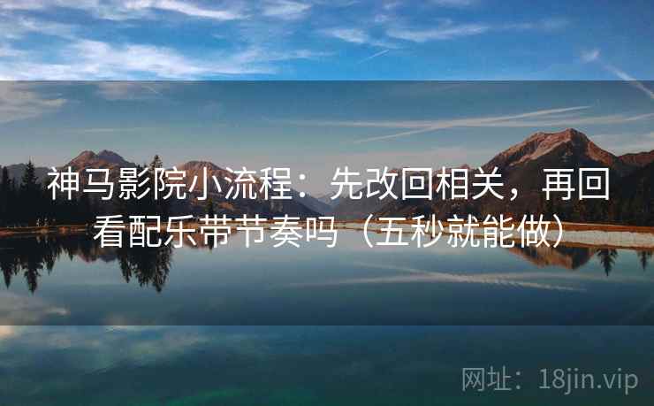 神马影院小流程：先改回相关，再回看配乐带节奏吗（五秒就能做）