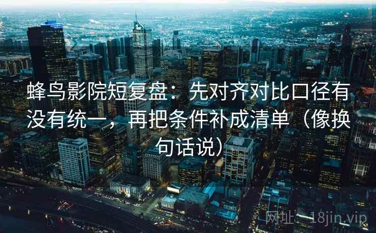 蜂鸟影院短复盘：先对齐对比口径有没有统一，再把条件补成清单（像换句话说）