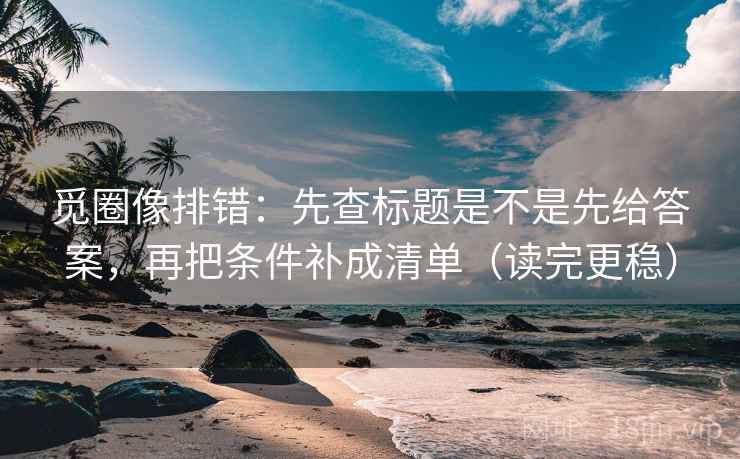 觅圈像排错：先查标题是不是先给答案，再把条件补成清单（读完更稳）