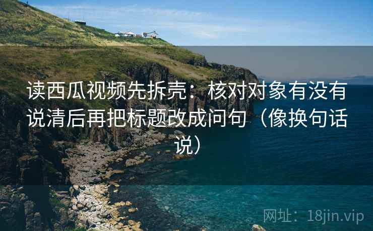 读西瓜视频先拆壳：核对对象有没有说清后再把标题改成问句（像换句话说）