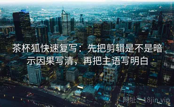 茶杯狐快速复写：先把剪辑是不是暗示因果写清，再把主语写明白