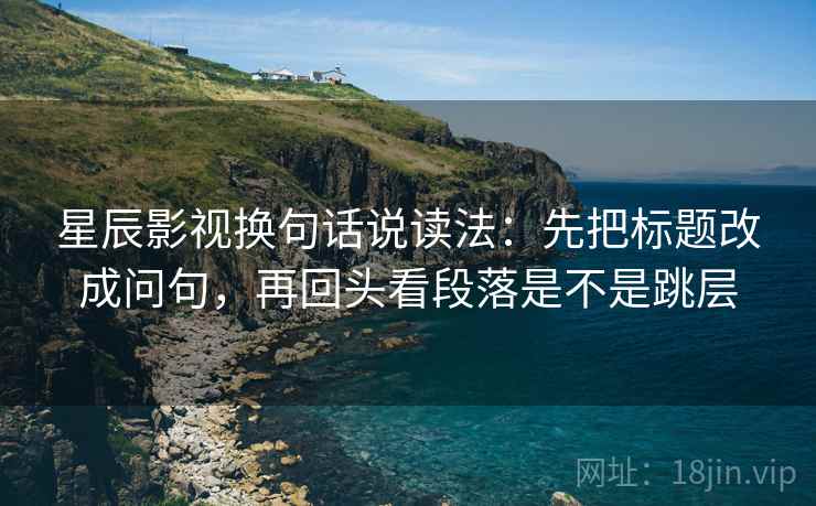 星辰影视换句话说读法：先把标题改成问句，再回头看段落是不是跳层