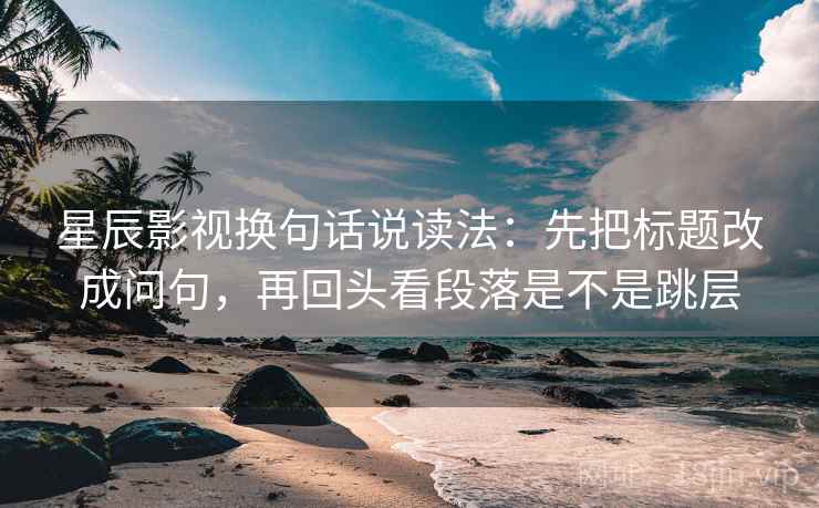 星辰影视换句话说读法：先把标题改成问句，再回头看段落是不是跳层
