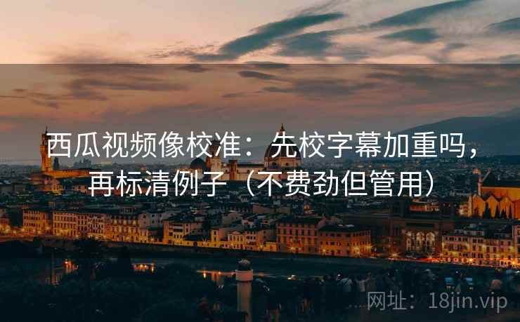 西瓜视频像校准：先校字幕加重吗，再标清例子（不费劲但管用）