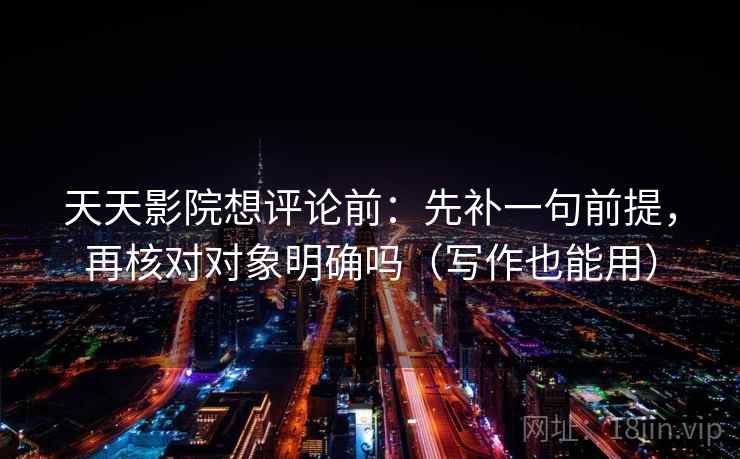 天天影院想评论前：先补一句前提，再核对对象明确吗（写作也能用）