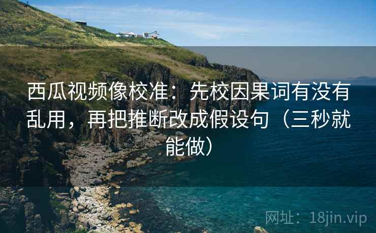 西瓜视频像校准：先校因果词有没有乱用，再把推断改成假设句（三秒就能做）