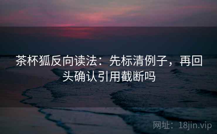 茶杯狐反向读法：先标清例子，再回头确认引用截断吗
