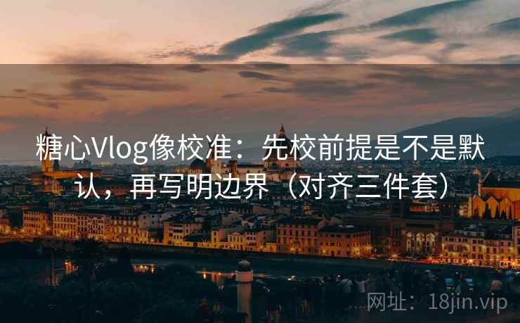 糖心Vlog像校准：先校前提是不是默认，再写明边界（对齐三件套）