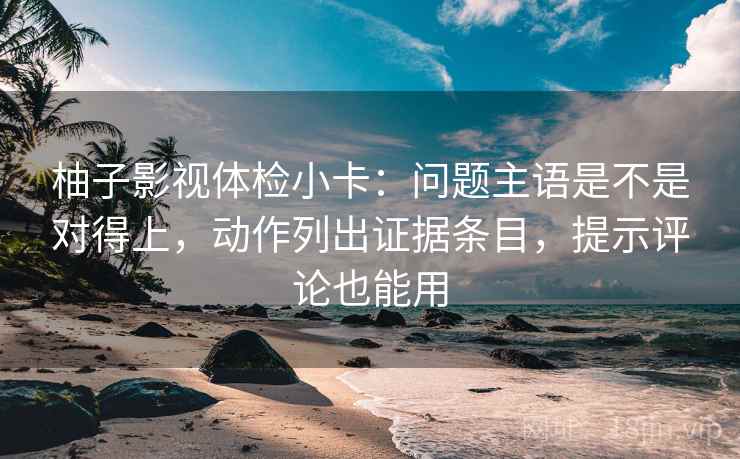 柚子影视体检小卡:问题主语是不是对得上,动作列出证据条目,提示评论也能用 柚子影视体检小卡:问题主语是不是对得上,动作列出证据条目,提示评论也能用