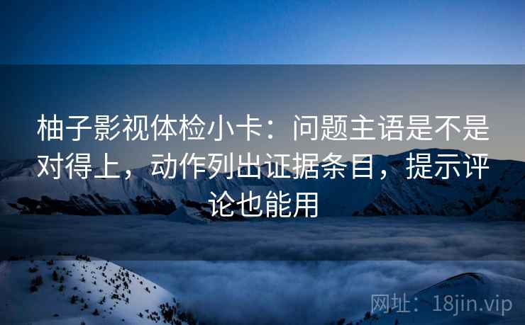 柚子影视体检小卡:问题主语是不是对得上,动作列出证据条目,提示评论也能用 柚子影视体检小卡:问题主语是不是对得上,动作列出证据条目,提示评论也能用