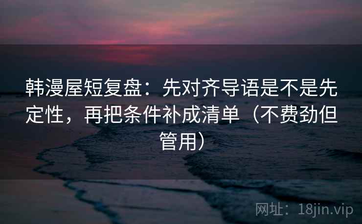 韩漫屋短复盘：先对齐导语是不是先定性，再把条件补成清单（不费劲但管用）