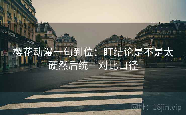 樱花动漫一句到位:盯结论是不是太硬然后统一对比口径 樱花动漫一句到位:盯结论是不是太硬然后统一对比口径
