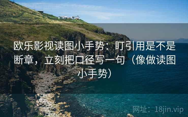 欧乐影视读图小手势：盯引用是不是断章，立刻把口径写一句（像做读图小手势）