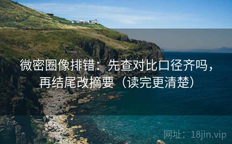 微密圈像排错：先查对比口径齐吗，再结尾改摘要（读完更清楚）