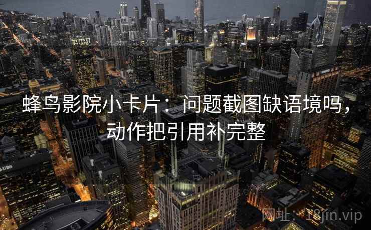蜂鸟影院小卡片：问题截图缺语境吗，动作把引用补完整