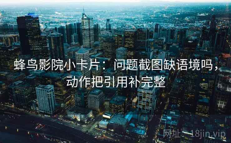 蜂鸟影院小卡片：问题截图缺语境吗，动作把引用补完整