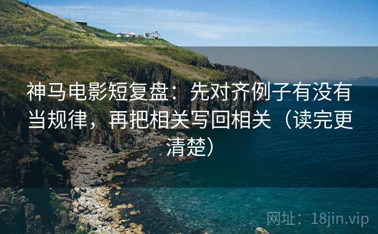 神马电影短复盘：先对齐例子有没有当规律，再把相关写回相关（读完更清楚）
