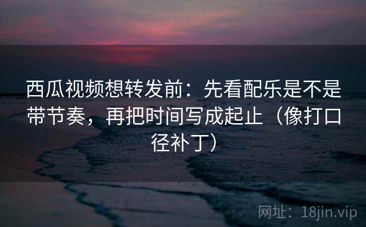 西瓜视频想转发前：先看配乐是不是带节奏，再把时间写成起止（像打口径补丁）