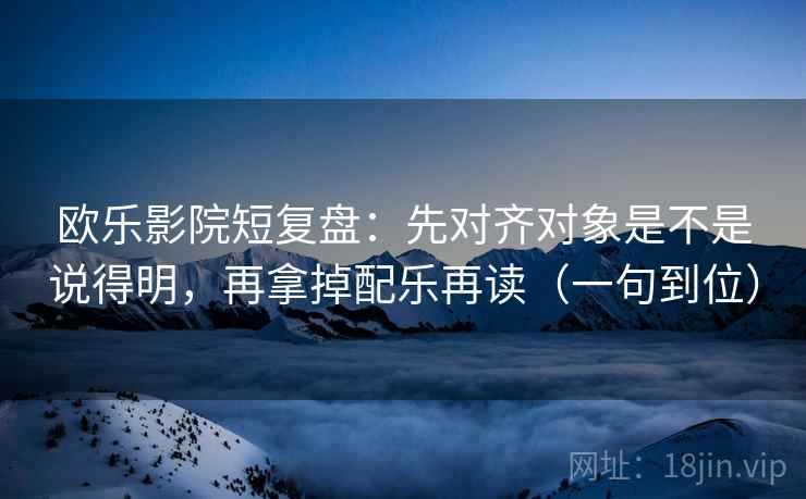 欧乐影院短复盘:先对齐对象是不是说得明,再拿掉配乐再读(一句到位) 欧乐影院短复盘:先对齐对象是不是说得明,再拿掉配乐再读(一句到位)